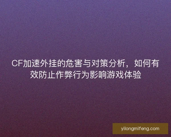 CF加速外挂的危害与对策分析，如何有效防止作弊行为影响游戏体验