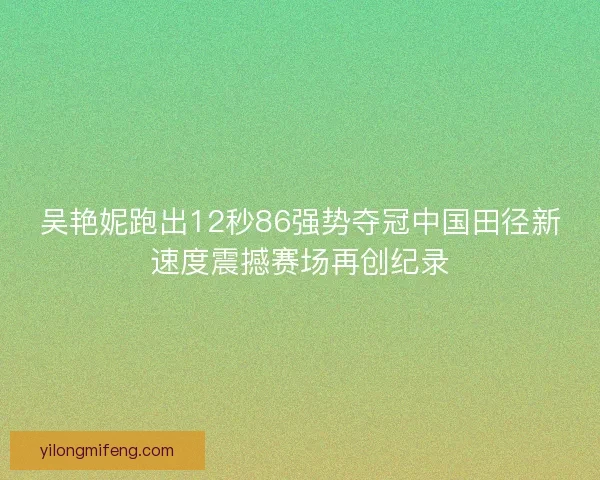 吴艳妮跑出12秒86强势夺冠中国田径新速度震撼赛场再创纪录