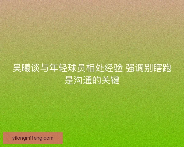 吴曦谈与年轻球员相处经验 强调别瞎跑是沟通的关键