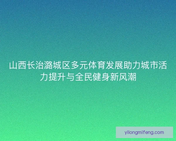 山西长治潞城区多元体育发展助力城市活力提升与全民健身新风潮