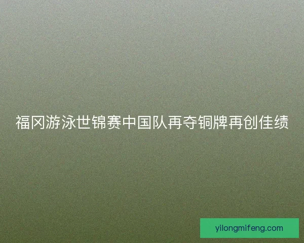 福冈游泳世锦赛中国队再夺铜牌再创佳绩