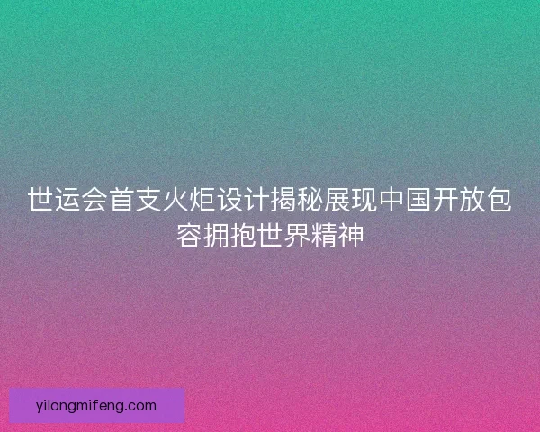 世运会首支火炬设计揭秘展现中国开放包容拥抱世界精神