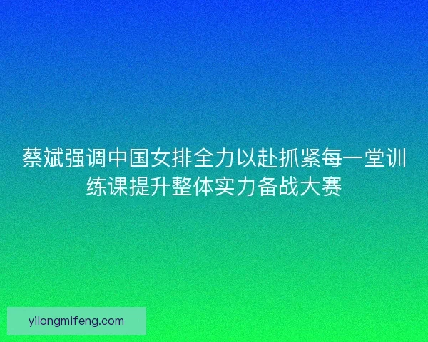 蔡斌强调中国女排全力以赴抓紧每一堂训练课提升整体实力备战大赛