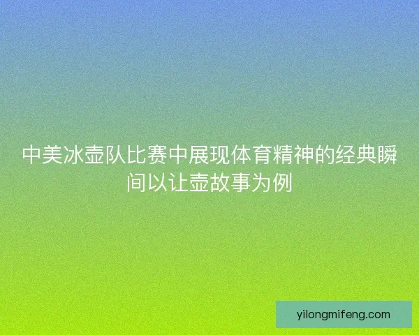中美冰壶队比赛中展现体育精神的经典瞬间以让壶故事为例