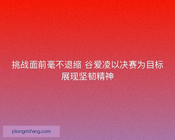 挑战面前毫不退缩 谷爱凌以决赛为目标展现坚韧精神