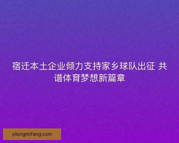 宿迁本土企业倾力支持家乡球队出征 共谱体育梦想新篇章