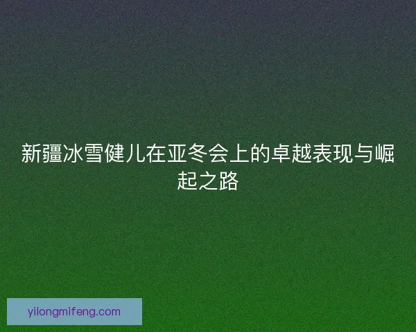 新疆冰雪健儿在亚冬会上的卓越表现与崛起之路