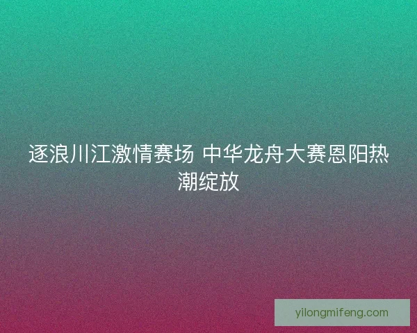 逐浪川江激情赛场 中华龙舟大赛恩阳热潮绽放 逐浪川江激情赛场 中华龙舟大赛恩阳热潮绽放
