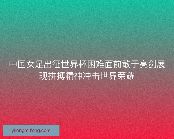 中国女足出征世界杯困难面前敢于亮剑展现拼搏精神冲击世界荣耀