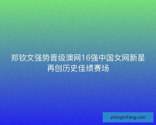 郑钦文强势晋级澳网16强中国女网新星再创历史佳绩赛场