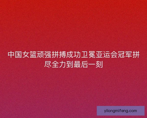中国女篮顽强拼搏成功卫冕亚运会冠军拼尽全力到最后一刻