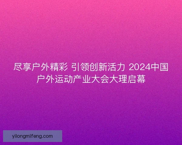尽享户外精彩 引领创新活力 2024中国户外运动产业大会大理启幕 尽享户外精彩 引领创新活力 2024中国户外运动产业大会大理启幕