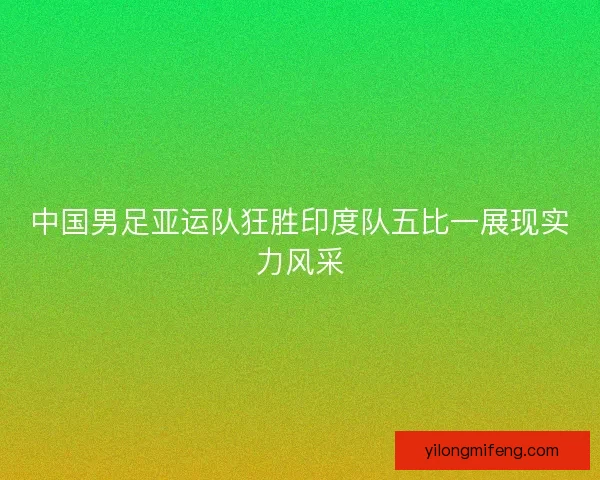 中国男足亚运队狂胜印度队五比一展现实力风采