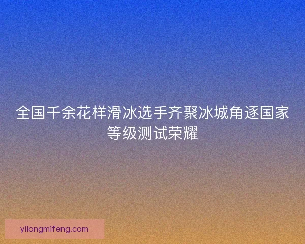 全国千余花样滑冰选手齐聚冰城角逐国家等级测试荣耀