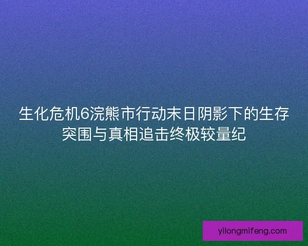 生化危机6浣熊市行动末日阴影下的生存突围与真相追击终极较量纪 生化危机6浣熊市行动末日阴影下的生存突围与真相追击终极较量纪