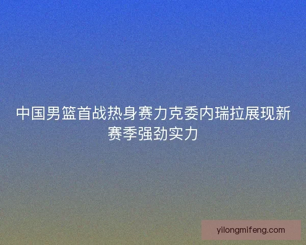 中国男篮首战热身赛力克委内瑞拉展现新赛季强劲实力 中国男篮首战热身赛力克委内瑞拉展现新赛季强劲实力