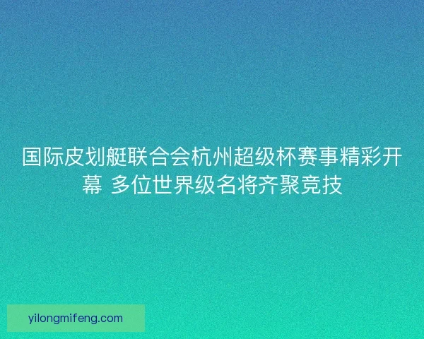 国际皮划艇联合会杭州超级杯赛事精彩开幕 多位世界级名将齐聚竞技 国际皮划艇联合会杭州超级杯赛事精彩开幕 多位世界级名将齐聚竞技